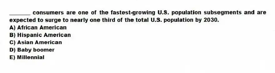 ________ consumers are one of the fastest-growing U.S. population subsegments and are expected to surge to nearly one third of the total U.S. population by 2030.
A) African American
B) Hispanic American
C) Asian American
D) Baby boomer
E) Millennial