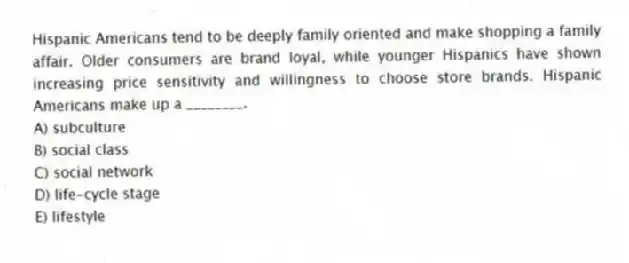 Hispanic Americans tend to be deeply family oriented and make shopping a family affair. Older consumers are brand loyal, while younger Hispanics have shown increasing price sensitivity and willingness to choose store brands. Hispanic Americans make up a ________.
A) subculture
B) social class
C) social network
D) life-cycle stage
E) lifestyle