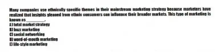 Many companies use ethnically specific themes in their mainstream marketing strategy because marketers have realized that insights gleaned from ethnic consumers can influence their broader markets. This type of marketing is known as ________.
A) total market strategy
B) buzz marketing
C) social networking
D) word-of-mouth marketing
E) life-style marketing