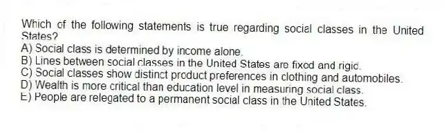 Which of the following statements is true regarding social classes in the United States?
A) Social class is determined by income alone.
B) Lines between social classes in the United States are fixed and rigid.
C) Social classes show distinct product preferences in clothing and automobiles.
D) Wealth is more critical than education level in measuring social class.
E) People are relegated to a permanent social class in the United States.