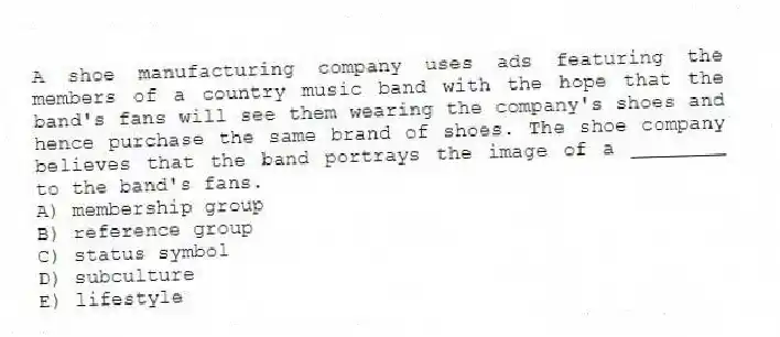 A shoe manufacturing company uses ads featuring the members of a country music band with the hope that the band's fans will see them wearing the company's shoes and hence purchase the same brand of shoes. The shoe company believes that the band portrays the image of a ________ to the band's fans.
A) membership group
B) reference group
C) status symbol
D) subculture
E) lifestyle