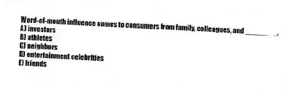 Word-of-mouth influence comes to consumers from family, colleagues, and ________.
A) investors
B) athletes
C) neighbors
D) entertainment celebrities
E) friends