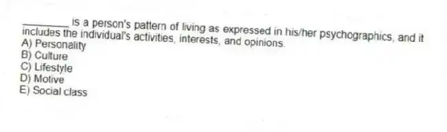 ________ is a person's pattern of living as expressed in his/her psychographics, and it includes the individual's activities, interests, and opinions.
A) Personality
B) Culture
C) Lifestyle
D) Motive
E) Social class