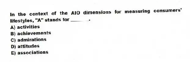 In the context of the AIO dimensions for measuring consumers' lifestyles, "A" stands for ________.
A) activities
B) achievements
C) admirations
D) attitudes
E) associations