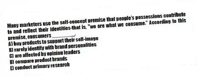 Many marketers use the self-concept premise that people's possessions contribute to and reflect their identities-that is, "we are what we consume." According to this premise, consumers ________.
A) buy products to support their self-image
B) rarely identify with brand personalities
C) are affected by opinion leaders
D) compare product brands
E) conduct primary research