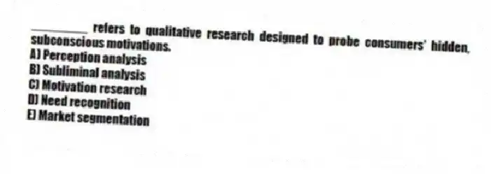________ refers to qualitative research designed to probe consumers' hidden, subconscious motivations.
A) Perception analysis
B) Subliminal analysis
C) Motivation research
D) Need recognition
E) Market segmentation