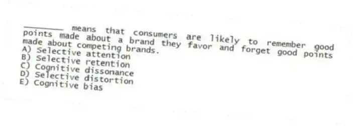 ________ means that consumers are likely to remember good points made about a brand they favor and forget good points made about competing brands.
A) Selective attention
B) Selective retention
C) Cognitive dissonance
D) Selective distortion
E) Cognitive bias