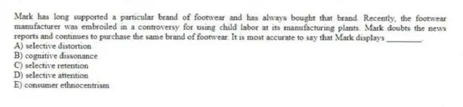 Mark has long supported a particular brand of footwear and has always bought that brand. Recently, the footwear manufacturer was embroiled in a controversy for using child labor at its manufacturing plants. Mark doubts the news reports and continues to purchase the same brand of footwear. It is most accurate to say that Mark displays ________.
A) selective distortion
B) cognitive dissonance
C) selective retention
D) selective attention
E) consumer ethnocentrism