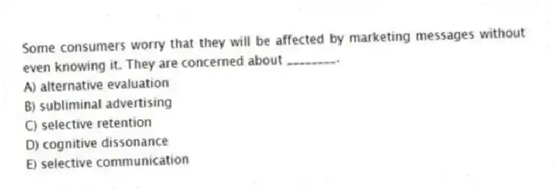 Some consumers worry that they will be affected by marketing messages without even knowing it. They are concerned about ________.
A) alternative evaluation
B) subliminal advertising
C) selective retention
D) cognitive dissonance
E) selective communication