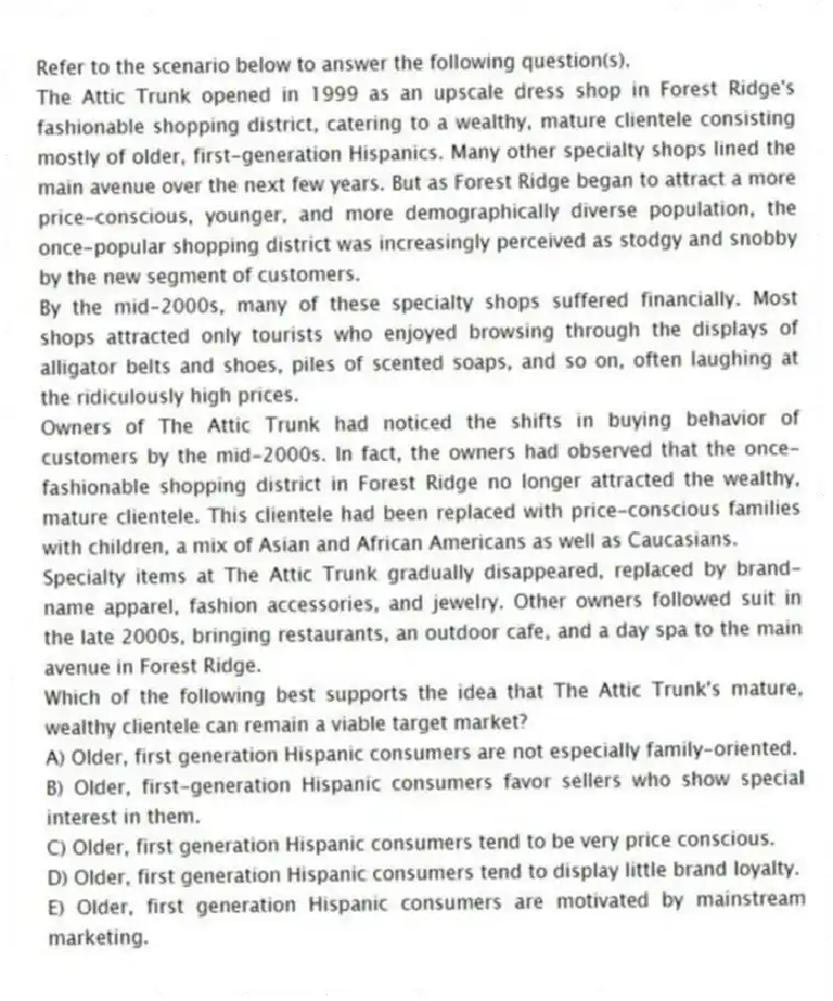 Refer to the scenario below to answer the following question(s).
The Attic Trunk opened in 1999 as an upscale dress shop in Forest Ridge's fashionable shopping district, catering to a wealthy, mature clientele consisting mostly of older, first-generation Hispanics. Many other specialty shops lined the main avenue over the next few years. But as Forest Ridge began to attract a more price-conscious, younger, and more demographically diverse population, the once-popular shopping district was increasingly perceived as stodgy and snobby by the new segment of customers.
By the mid-2000s, many of these specialty shops suffered financially. Most shops attracted only tourists who enjoyed browsing through the displays of alligator belts and shoes, piles of scented soaps, and so on, often laughing at the ridiculously high prices.
Owners of The Attic Trunk had noticed the shifts in buying behavior of customers by the mid-2000s. In fact, the owners had observed that the once-fashionable shopping district in Forest Ridge no longer attracted the wealthy, mature clientele. This clientele had been replaced with price-conscious families with children, a mix of Asian and African Americans as well as Caucasians.
Specialty items at The Attic Trunk gradually disappeared, replaced by brand-name apparel, fashion accessories, and jewelry. Other owners followed suit in the late 2000s, bringing restaurants, an outdoor cafe, and a day spa to the main avenue in Forest Ridge.
-Which of the following best supports the idea that The Attic Trunk's mature, wealthy clientele can remain a viable target market?
A) Older, first generation Hispanic consumers are not especially family-oriented.
B) Older, first-generation Hispanic consumers favor sellers who show special interest in them.
C) Older, first generation Hispanic consumers tend to be very price conscious.
D) Older, first generation Hispanic consumers tend to display little brand loyalty.
E) Older, first generation Hispanic consumers are motivated by mainstream marketing.