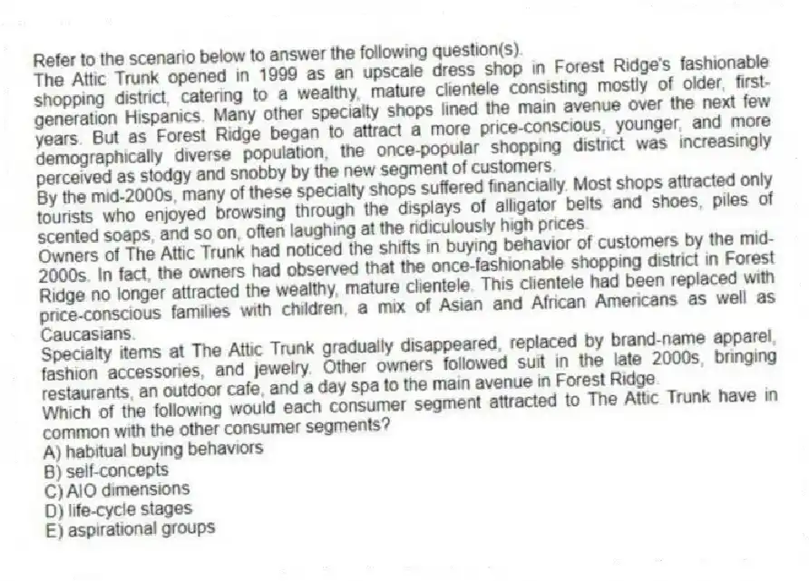 Refer to the scenario below to answer the following question(s).
The Attic Trunk opened in 1999 as an upscale dress shop in Forest Ridge's fashionable shopping district, catering to a wealthy, mature clientele consisting mostly of older, first-generation Hispanics. Many other specialty shops lined the main avenue over the next few years. But as Forest Ridge began to attract a more price-conscious, younger, and more demographically diverse population, the once-popular shopping district was increasingly perceived as stodgy and snobby by the new segment of customers.
By the mid-2000s, many of these specialty shops suffered financially. Most shops attracted only tourists who enjoyed browsing through the displays of alligator belts and shoes, piles of scented soaps, and so on, often laughing at the ridiculously high prices.
Owners of The Attic Trunk had noticed the shifts in buying behavior of customers by the mid-2000s. In fact, the owners had observed that the once-fashionable shopping district in Forest Ridge no longer attracted the wealthy, mature clientele. This clientele had been replaced with price-conscious families with children, a mix of Asian and African Americans as well as Caucasians.
Specialty items at The Attic Trunk gradually disappeared, replaced by brand-name apparel, fashion accessories, and jewelry. Other owners followed suit in the late 2000s, bringing restaurants, an outdoor cafe, and a day spa to the main avenue in Forest Ridge.
-Which of the following would each consumer segment attracted to The Attic Trunk have in common with the other consumer segments?
A) habitual buying behaviors
B) self-concepts
C) AIO dimensions
D) life-cycle stages
E) aspirational groups