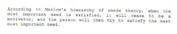 According to Maslow's hierarchy of needs theory, when the most important need is satisfied, it will cease to be a motivator, and the person will then try to satisfy the next most important need.