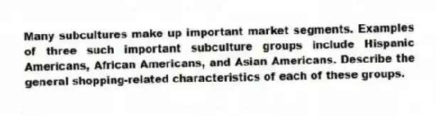 Many subcultures make up important market segments. Examples of three such important subculture groups include Hispanic Americans, African Americans, and Asian Americans. Describe the general shopping-related characteristics of each of these groups.