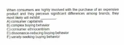 When consumers are highly involved with the purchase of an expensive product and they perceive significant differences among brands, they most likely will exhibit ________.
A) consumer capitalism
B) complex buying behavior
C) consumer ethnocentrism
D) dissonance-reducing buying behavior
E) variety-seeking buying behavior