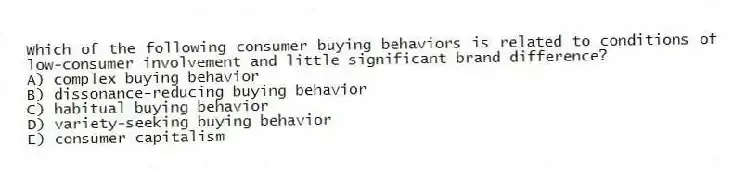 Which of the following consumer buying behaviors is related to conditions of low-consumer involvement and little significant brand difference?
A) complex buying behavior
B) dissonance-reducing buying behavior
C) habitual buying behavior
D) variety-seeking buying behavior
E) consumer capitalism