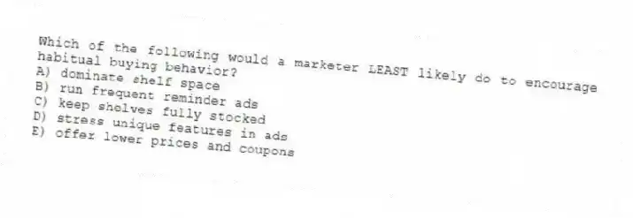 Which of the following would a marketer LEAST likely do to encourage habitual buying behavior?
A) dominate shelf space
B) run frequent reminder ads
C) keep shelves fully stocked
D) stress unique features in ads
E) offer lower prices and coupons