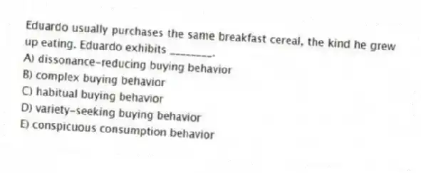 Eduardo usually purchases the same breakfast cereal, the kind he grew up eating. Eduardo exhibits ________.
A) dissonance-reducing buying behavior
B) complex buying behavior
C) habitual buying behavior
D) variety-seeking buying behavior
E) conspicuous consumption behavior