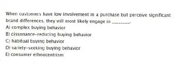 When customers have low involvement in a purchase but perceive significant brand differences, they will most likely engage in ________.
A) complex buying behavior
B) dissonance-reducing buying behavior
C) habitual buying behavior
D) variety-seeking buying behavior
E) consumer ethnocentrism