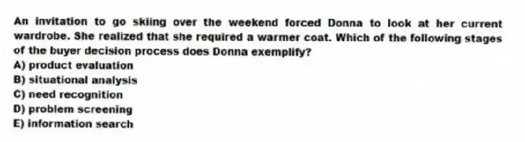 An invitation to go skiing over the weekend forced Donna to look at her current wardrobe. She realized that she required a warmer coat. Which of the following stages of the buyer decision process does Donna exemplify?
A) product evaluation
B) situational analysis
C) need recognition
D) problem screening
E) information search