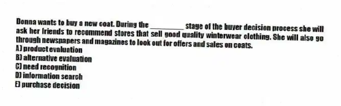 Donna wants to buy a new coat. During the ________ stage of the buyer decision process she will ask her friends to recommend stores that sell good quality winterwear clothing. She will also go through newspapers and magazines to look out for offers and sales on coats.
A) product evaluation
B) alternative evaluation
C) need recognition
D) information search
E) purchase decision