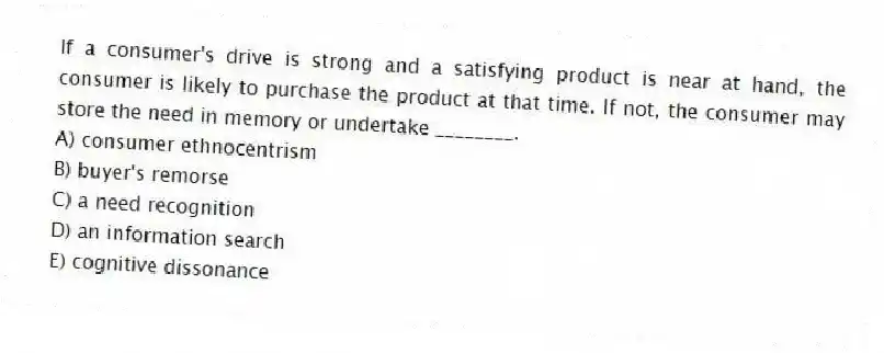 If a consumer's drive is strong and a satisfying product is near at hand, the consumer is likely to purchase the product at that time. If not, the consumer may store the need in memory or undertake ________.
A) consumer ethnocentrism
B) buyer's remorse
C) a need recognition
D) an information search
E) cognitive dissonance