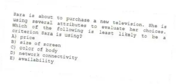 Sara is about to purchase a new television. She is using several attributes to evaluate her choices. Which of the following is least likely to be a criterion Sara is using?
A) price
B) size of screen
C) color of body
D) network connectivity
E) availability