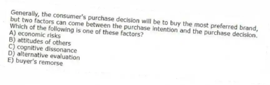Generally, the consumer's purchase decision will be to buy the most preferred brand, but two factors can come between the purchase intention and the purchase decision. Which of the following is one of these factors?
A) economic risks
B) attitudes of others
C) cognitive dissonance
D) alternative evaluation
E) buyer's remorse