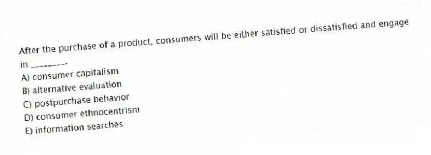 After the purchase of a product, consumers will be either satisfied or dissatisfied and engage in ________.
A) consumer capitalism
B) alternative evaluation
C) postpurchase behavior
D) consumer ethnocentrism
E) information searches