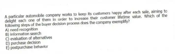 A particular automobile company works to keep its customers happy after each sale, aiming to delight each one of them in order to increase their customer lifetime value. Which of the following steps of the buyer decision process does the company exemplify?
A) need recognition
B) information search
C) evaluation of alternatives
D) purchase decision
E) postpurchase behavior