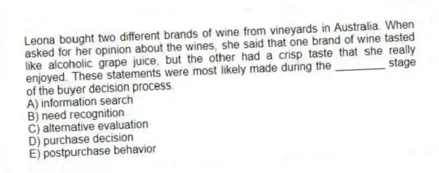 Leona bought two different brands of wine from vineyards in Australia. When asked for her opinion about the wines, she said that one brand of wine tasted like alcoholic grape juice, but the other had a crisp taste that she really enjoyed. These statements were most likely made during the ________ stage of the buyer decision process.
A) information search
B) need recognition
C) alternative evaluation
D) purchase decision
E) postpurchase behavior