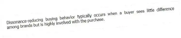 Dissonance-reducing buying behavior typically occurs when a buyer sees little difference among brands but is highly involved with the purchase.