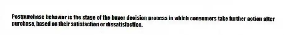 Postpurchase behavior is the stage of the buyer decision process in which consumers take further action after purchase, based on their satisfaction or dissatisfaction.