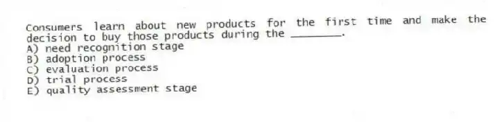 Consumers learn about new products for the first time and make the decision to buy those products during the ________.
A) need recognition stage
B) adoption process
C) evaluation process
D) trial process
E) quality assessment stage