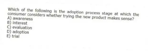 Which of the following is the adoption process stage at which the consumer considers whether trying the new product makes sense?
A) awareness
B) interest
C) evaluation
D) adoption
E) trial