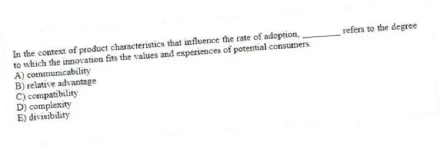 In the context of product characteristics that influence the rate of adoption, ________ refers to the degree to which the innovation fits the values and experiences of potential consumers.
A) communicability
B) relative advantage
C) compatibility
D) complexity
E) divisibility