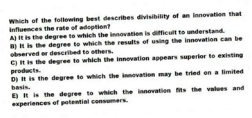 Which of the following best describes divisibility of an innovation that influences the rate of adoption?
A) It is the degree to which the innovation is difficult to understand.
B) It is the degree to which the results of using the innovation can be observed or described to others.
C) It is the degree to which the innovation appears superior to existing products.
D) It is the degree to which the innovation may be tried on a limited basis.
E) It is the degree to which the innovation fits the values and experiences of potential consumers.
