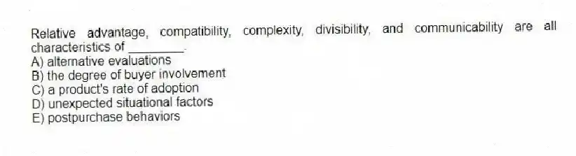 Relative advantage, compatibility, complexity, divisibility, and communicability are all characteristics of ________.
A) alternative evaluations
B) the degree of buyer involvement
C) a product's rate of adoption
D) unexpected situational factors
E) postpurchase behaviors