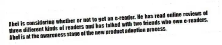 Abel is considering whether or not to get an e-reader. He has read online reviews of three different kinds of readers and has talked with two friends who own e-readers. Abel is at the awareness stage of the new product adoption process.