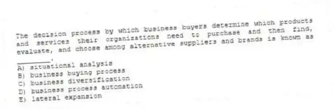 The decision process by which business buyers determine which products and services their organizations need to purchase and then find, evaluate, and choose among alternative suppliers and brands is known as ________.
A) situational analysis
B) business buying process
C) business diversification
D) business process automation
E) lateral expansion