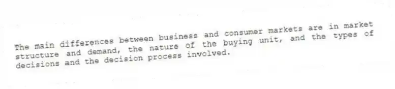 The main differences between business and consumer markets are in market structure and demand, the nature of the buying unit, and the types of decisions and the decision process involved.