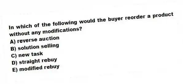 In which of the following would the buyer reorder a product without any modifications?
A) reverse auction
B) solution selling
C) new task
D) straight rebuy
E) modified rebuy
