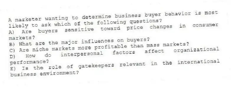 A marketer wanting to determine business buyer behavior is most likely to ask which of the following questions?
A) Are buyers sensitive toward price changes in consumer markets?
B) What are the major influences on buyers?
C) Are niche markets more profitable than mass markets?
D) How do interpersonal factors affect organizational performance?
E) Is the role of gatekeepers relevant in the international business environment?