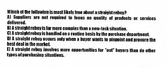 Which of the following is most likely true about a straight rebuy?
A) Suppliers are not required to focus on quality of products or services delivered.
B) A straight rebuy is far more complex than a new-task situation.
C) A straight rebuy is handled on a routine basis by the purchase department.
D) A straight rebuy occurs only when a buyer wants to pinpoint and procure the best deal in the market.
E) A straight rebuy involves more opportunities for "out" buyers than do other types of purchasing situations.