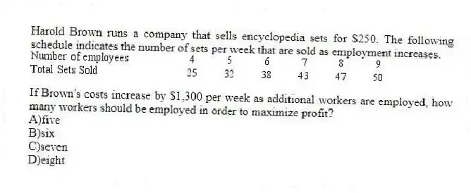 Harold Brown runs a company that sells encyclopedia sets for $250. The following schedule indicates the number of sets per week that are sold as employment increases.
If Brown's costs increase by $1,300 per week as additional workers are employed, how many workers should be employed in order to maximize profit?
A)five
B)six
C)seven
D)eight