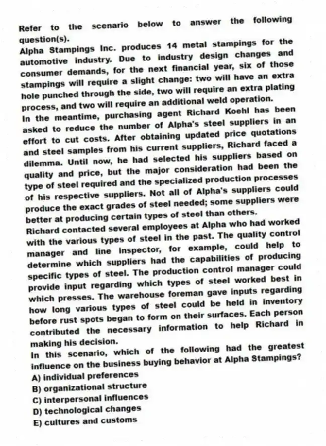 Refer to the scenario below to answer the following question(s).
Alpha Stampings Inc. produces 14 metal stampings for the automotive industry. Due to industry design changes and consumer demands, for the next financial year, six of those stampings will require a slight change: two will have an extra hole punched through the side, two will require an extra plating process, and two will require an additional weld operation.
In the meantime, purchasing agent Richard Koehl has been asked to reduce the number of Alpha's steel suppliers in an effort to cut costs. After obtaining updated price quotations and steel samples from his current suppliers, Richard faced a dilemma. Until now, he had selected his suppliers based on quality and price, but the major consideration had been the type of steel required and the specialized production processes of his respective suppliers. Not all of Alpha's suppliers could produce the exact grades of steel needed; some suppliers were better at producing certain types of steel than others.
Richard contacted several employees at Alpha who had worked with the various types of steel in the past. The quality control manager and line inspector, for example, could help to determine which suppliers had the capabilities of producing specific types of steel. The production control manager could provide input regarding which types of steel worked best in which presses. The warehouse foreman gave inputs regarding how long various types of steel could be held in inventory before rust spots began to form on their surfaces. Each person contributed the necessary information to help Richard in making his decision.
-In this scenario, which of the following had the greatest influence on the business buying behavior at Alpha Stampings?
A) individual preferences
B) organizational structure
C) interpersonal influences
D) technological changes
E) cultures and customs