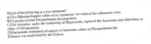 Which of the following is a true statement?
A)The Akkadian Empire achieved no expansion, but endured for a thousand years.
B)Ur produced total Mesopotamian disintegration.
C)The Amorites, under the leadership of Hammurabi, replaced the Sumerians and Akkadians as rulers of Mesopotamia.
D)Hammurabi eliminated all aspects of Sumerian culture in Mesopotamian life.
E)Sumer was established by the Hyksos.