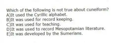 Which of the following is not true about cuneiform?
A)It used the Cyrillic alphabet.
B)It was used for record keeping.
C)It was used for teaching.
D)It was used to record Mesopotamian literature.
E)It was developed by the Sumerians.