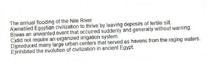 The annual flooding of the Nile River
A)enabled Egyptian civilization to thrive by leaving deposits of fertile silt.
B)was an unwanted event that occurred suddenly and generally without warning.
C)did not require an organized irrigation system.
D)produced many large urban centers that served as havens from the raging waters.
E)inhibited the evolution of civilization in ancient Egypt.