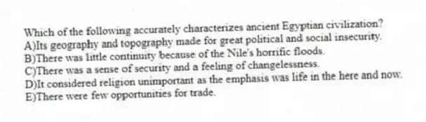 Which of the following accurately characterizes ancient Egyptian civilization?
A)Its geography and topography made for great political and social insecurity.
B)There was little continuity because of the Nile's horrific floods.
C)There was a sense of security and a feeling of changelessness.
D)It considered religion unimportant as the emphasis was life in the here and now.
E)There were few opportunities for trade.