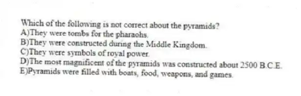 Which of the following is not correct about the pyramids?
A)They were tombs for the pharaohs.
B)They were constructed during the Middle Kingdom.
C)They were symbols of royal power.
D)The most magnificent of the pyramids was constructed about 2500 B.C.E.
E)Pyramids were filled with boats, food, weapons, and games.